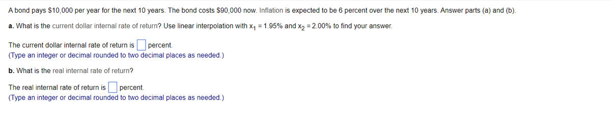 A bond pays $10,000 per year for the next 10 years. The bond costs $90,000 now. Inflation is expected to be 6 percent over the next 10 years. Answer parts (a) and (b).
a. What is the current dollar internal rate of return? Use linear interpolation with x, = 1.95% and x, = 2.00% to find your answer.
The current dollar internal rate of return is percent.
(Type an integer or decimal rounded to two decimal places as needed.)
b. What is the real internal rate of return?
The real internal rate of return is percent.
(Type an integer or decimal rounded to two decimal places as needed.)
