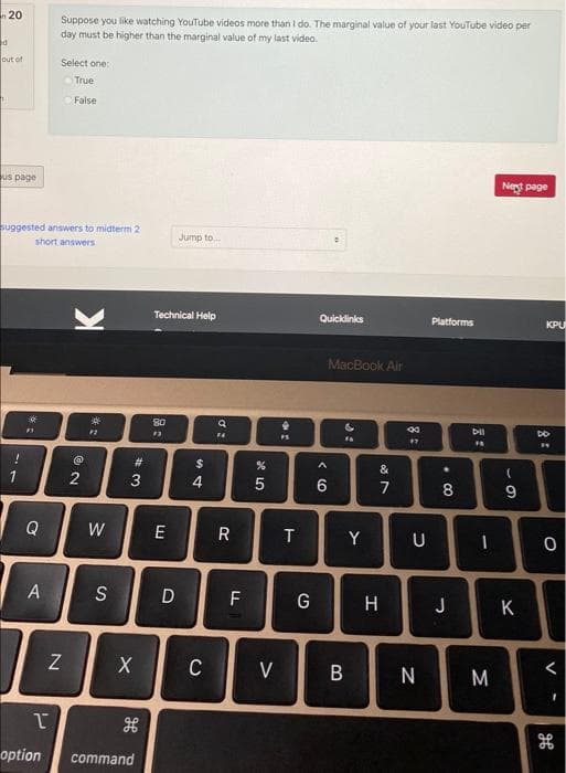 Suppose you like watching YouTube videos more than I do. The marginal value of your last YouTube video per
day must be higher than the marginal value of my last video.
n 20
out of
Select one:
True
False
us page
Net page
suggested answers to midterm 2
Jump to.
short answers
Technical Help
Quicklinks
Platforms
KPU
MacBook Air
FS
%23
%24
&
2
4
7
8
Q
W
E
Y
U
S
F
G
H
J
K
Z
C
V
B
M
option
command
< (O
