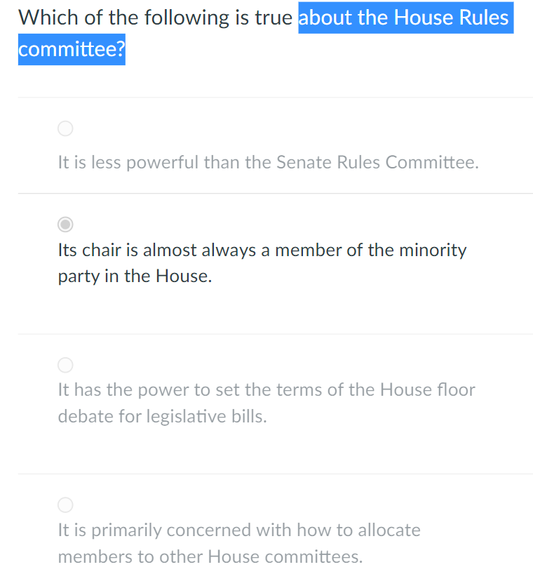 Which of the following is true about the House Rules
committee?
It is less powerful than the Senate Rules Committee.
Its chair is almost always a member of the minority
party in the House.
It has the power to set the terms of the House floor
debate for legislative bills.
It is primarily concerned with how to allocate
members to other House committees.
