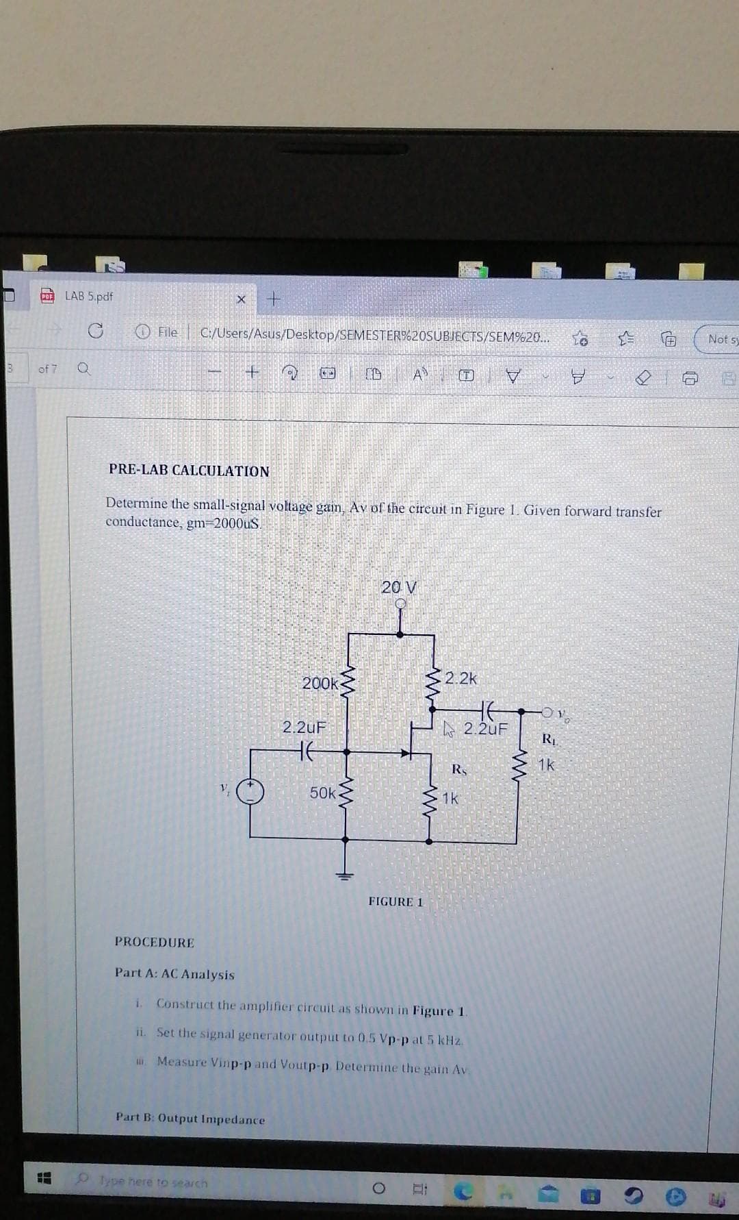 LAB 5.pdf
File
C:/Users/Asus/Desktop/SEMESTER%20SUBJECTS/SEM%20...
Not sy
of 7
A
PRE-LAB CALCULATION
Determine the small-signal voltage gain, Av of the cireuit in Figure 1. Given forward transfer
conductance, gm=2000uS.
20 V
200k
2.2k
2.2uF
A 2.2uF
RL
HE
1k
RS
50k
1k
FIGURE 1
PROCEDURE
Part A: AC Analysis
i.
Construct the amplifier circuit as shown in Figure 1.
ii. Set the signal generator output to 0.5 Vp-p at 5 kHz.
. Measure Vinp-p and Voutp-p Determine the gain Av.
Part B: Output Impedance
O lype here to search
