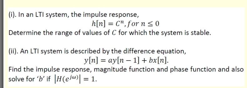 (i). In an LTI system, the impulse response,
h[n] = C",for n < 0
Determine the range of values of C for which the system is stable.
(ii). An LTI system is described by the difference equation,
y[n] = ay[n – 1] + bx[n].
Find the impulse response, magnitude function and phase function and also
solve for 'b' if |H(ej«»| = 1.
