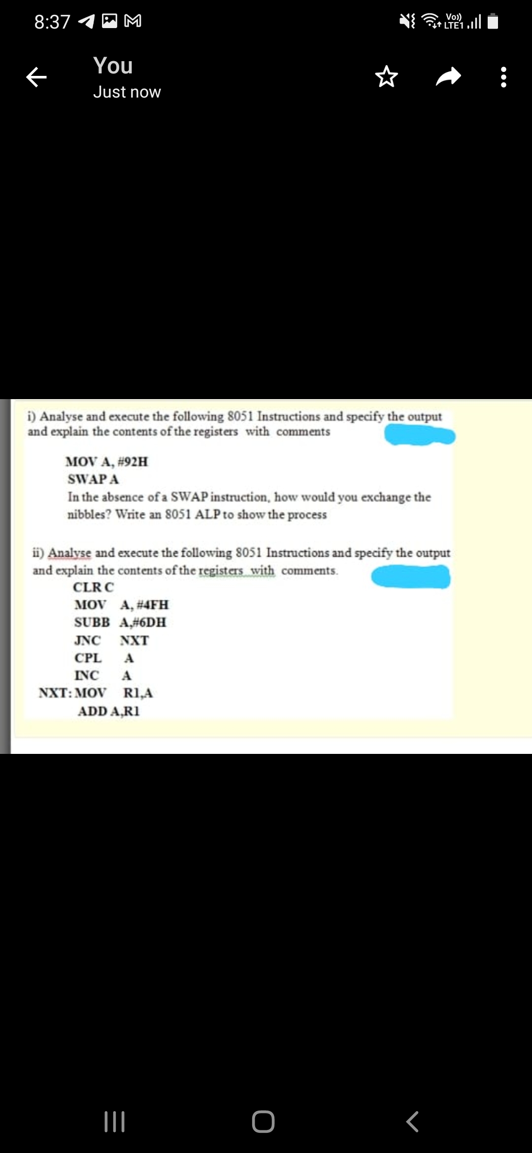 8:37 4 A M
Vo)
Gt LTE1
You
Just now
i) Analyse and execute the following 8051 Instructions and specify the output
and explain the contents of the registers with comments
MOV A, #92H
SWAP A
In the absence of a SWAP instruction, how would you exchange the
nibbles? Write an 8051 ALP to show the process
ii) Analyse and execute the following 8051 Instructions and specify the output
and explain the contents of the registers with comments.
CLRC
MOV A, #4FH
SUBB A#6DH
JNC NXT
CPL
A
INC
A
NXT: MOV RI,A
ADD A,RI
