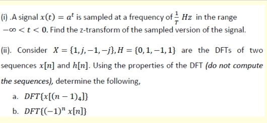 (1) .A signal x(t) = a' is sampled at a frequency of Hz in the range
-00 <t < 0. Find the z-transform of the sampled version of the signal.
(ii). Consider X = {1,j, –1,–},H = {0,1, –1,1} are the DFTS of two
sequences x[n] and h[n]. Using the properties of the DFT (do not compute
the sequences), determine the following,
a. DFT{x[(n – 1).J}
b. DFT{(-1)" x[n]}
