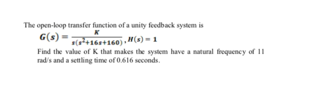 The open-loop transfer function of a unity feedback system is
G(s) =
K
s(s²+16s+160) , H(s) = 1
Find the value of K that makes the system have a natural frequency of 11
rad/s and a settling time of 0.616 seconds.
