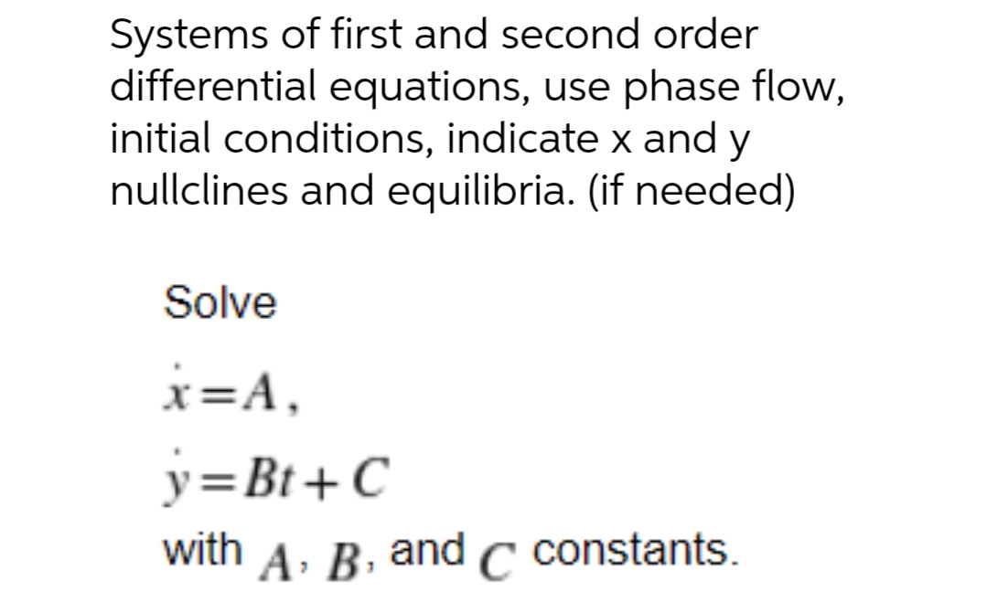 Systems of first and second order
differential equations, use phase flow,
initial conditions, indicate x and y
nullclines and equilibria. (if needed)
Solve
x=A,
y=Bt+C
with
A: B, and C constants.
