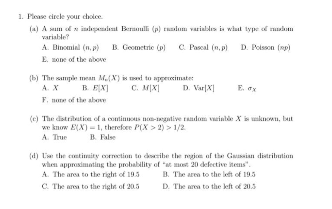 1. Please circle your choice.
(a) A sum of n independent Bernoulli (p) random variables is what type of random
variable?
A. Binomial (n, p)
B. Geometric (p)
C. Pascal (n, p)
D. Poisson (np)
E. none of the above
(b) The sample mean M,(X) is used to approximate:
В. Е\X]
C. M[X]
Α. Χ
D. Var[X]
Е. ох
F. none of the above
(c) The distribution of a continuous non-negative random variable X is unknown, but
we know E(X) = 1, therefore P(X > 2) > 1/2.
А. True
B. False
(d) Use the continuity correction to describe the region of the Gaussian distribution
when approximating the probability of "at most 20 defective items".
A. The area to the right of 19.5
B. The area to the left of 19.5
C. The area to the right of 20.5
D. The area to the left of 20.5
