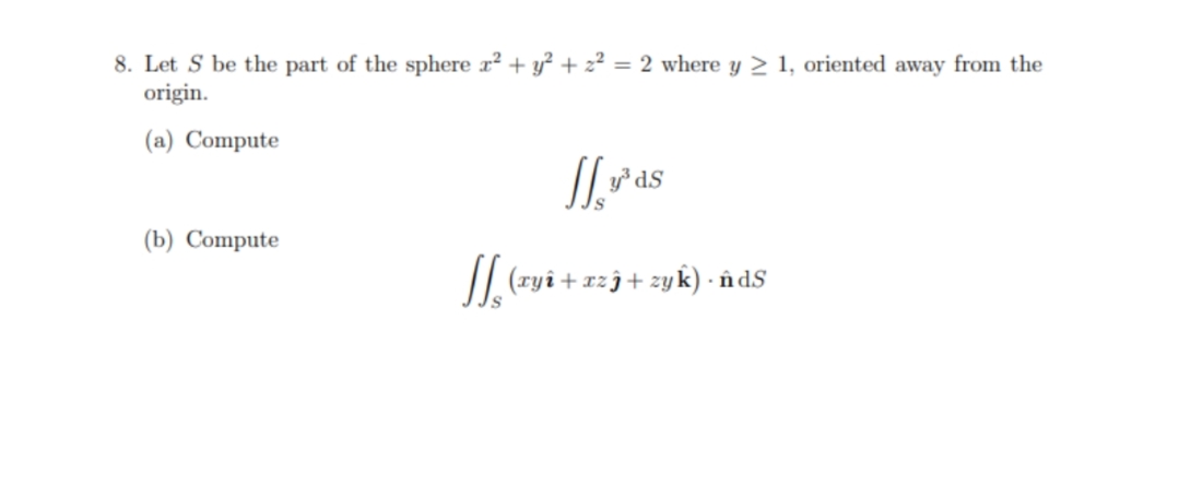 8. Let S be the part of the sphere x² + y? + 2² = 2 where y 2 1, oriented away from the
origin.
(a) Compute
// v°as
(b) Compute
/| (ryî+xzj+zyk) · în dS
