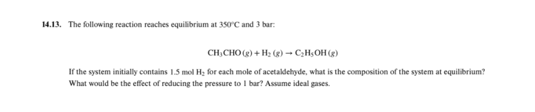 14.13. The following reaction reaches equilibrium at 350°C and 3 bar:
CH;CHO (g) + Н, (g) — СәH;ОН (g)
If the system initially contains 1.5 mol H2 for each mole of acetaldehyde, what is the composition of the system at equilibrium?
What would be the effect of reducing the pressure to 1 bar? Assume ideal gases.
