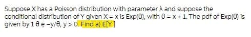 Suppose X has a Poisson distribution with parameter A and suppose the
conditional distribution of Y given X= x is Exp(0), with e =x+1. The pdf of Exp(0) is
given by 10 e -y/e, y> 0. Find a) E[Y]
