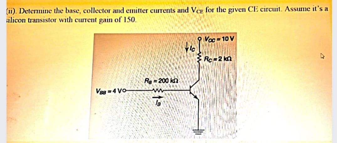 (11). Detemine the base, collector and emitter currents and VCe for the given CE circuit. Assume it's a
silicon transistor with current gain of 150.
O Voc = 10 V
Rc=2 kn
Rg =200 kn
V8g =4 Vo
