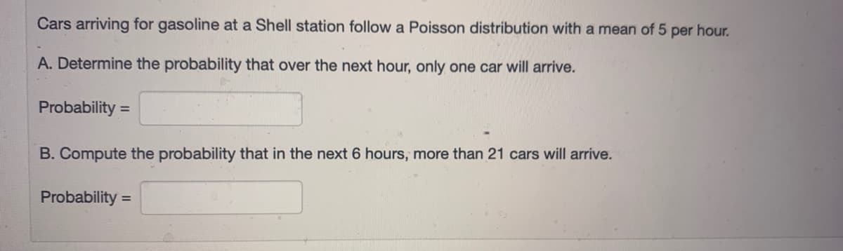 Cars arriving for gasoline at a Shell station follow a Poisson distribution with a mean of 5 per hour.
A. Determine the probability that over the next hour, only one car will arrive.
Probability =
B. Compute the probability that in the next 6 hours, more than 21 cars will arrive.
Probability =
