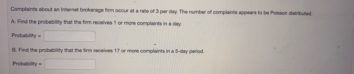 Complaints about an Internet brokerage firm occur at a rate of 3 per day. The number of complaints appears to be Poisson distributed.
A. Find the probability that the firm receives 1 or more complaints in a day.
Probability =
B. Find the probability that the firm receives 17 or more complaints in a 5-day period.
Probability =
