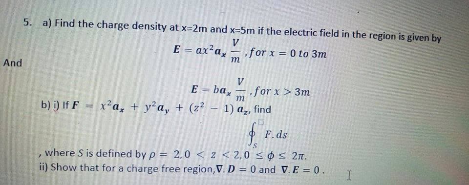 5. a) Find the charge density at x=2m and x-5m if the electric field in the region is given by
E = ax?a,
,for x = 0 to 3m
m
%3D
-
And
V
E = ba,
for x > 3m
m
-
b) i) If F = x a, + y²a, + (z² – 1) a,, find
-
F.ds
, where S is defined by p = 2,0 < z <2,0 sos 2n.
ii) Show that for a charge free region, V. D = 0 and V. E = 0.
