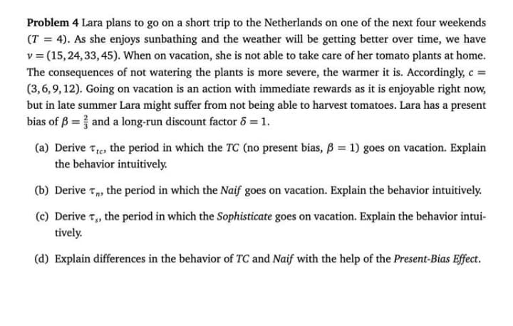 Problem 4 Lara plans to go on a short trip to the Netherlands on one of the next four weekends
(T = 4). As she enjoys sunbathing and the weather will be getting better over time, we have
v = (15,24, 33, 45). When on vacation, she is not able to take care of her tomato plants at home.
The consequences of not watering the plants is more severe, the warmer it is. Accordingly, c =
(3,6,9, 12). Going on vacation is an action with immediate rewards as it is enjoyable right now,
but in late summer Lara might suffer from not being able to harvest tomatoes. Lara has a present
bias of ß = and a long-run discount factor 6 = 1.
(a) Derive Te, the period in which the TC (no present bias, B = 1) goes on vacation. Explain
the behavior intuitively.
(b) Derive T, the period in which the Naif goes on vacation. Explain the behavior intuitively.
(c) Derive 7, the period in which the Sophisticate goes on vacation. Explain the behavior intui-
tively.
(d) Explain differences in the behavior of TC and Naif with the help of the Present-Bias Effect.
