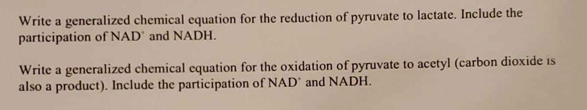 Write a generalized chemical equation for the reduction of pyruvate to lactate. Include the
participation of NAD and NADH.
Write a generalized chemical equation for the oxidation of pyruvate to acetyl (carbon dioxide is
also a product). Include the participation of NAD' and NADH.
