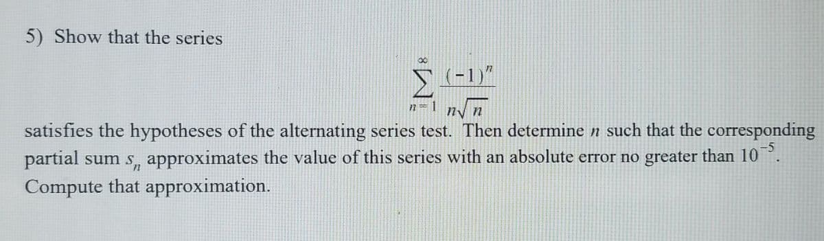 5) Show that the series
00
(-1)"
n=1 nyn
ny n
satisfies the hypotheses of the alternating series test. Then determine n such that the corresponding
partial sum s, approximates the value of this series with an absolute error no greater than 10°.
Compute that approximation.
