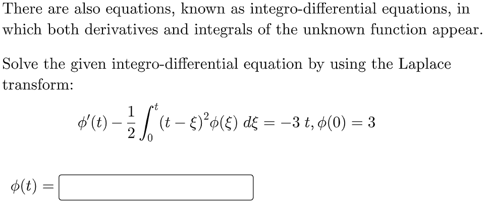 There are also equations, known as integro-differential equations, in
which both derivatives and integrals of the unknown function appear.
Solve the given integro-differential equation by using the Laplace
transform:
1
d (t) – | (t – )²¢(£) d£ = –3 t, ø(0) = 3
-
$(t) =

