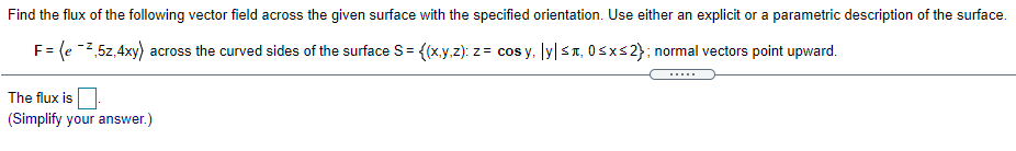 Find the flux of the following vector field across the given surface with the specified orientation. Use either an explicit or a parametric description of the surface.
F= (e -2,5z,4xy) across the curved sides of the surface S= {(x.y.z): z = cos y, ly|sT, OSxs2}; normal vectors point upward.
The flux is
(Simplify your answer.)
