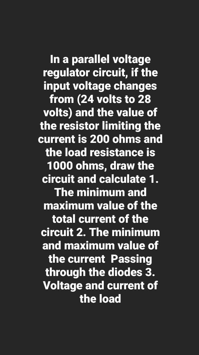In a parallel voltage
regulator circuit, if the
input voltage changes
from (24 volts to 28
volts) and the value of
the resistor limiting the
current is 200 ohms and
the load resistance is
1000 ohms, draw the
circuit and calculate 1.
The minimum and
maximum value of the
total current of the
circuit 2. The minimum
and maximum value of
the current Passing
through the diodes 3.
Voltage and current of
the load
