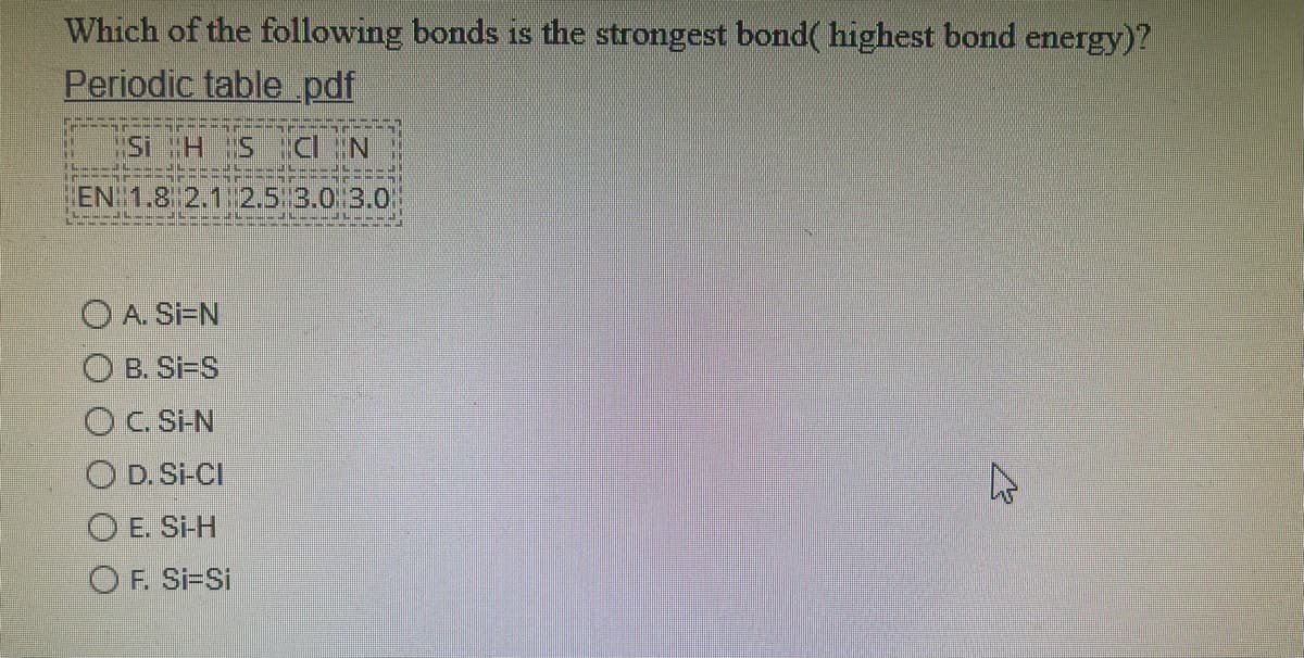 Which of the following bonds is the strongest bond( highest bond energy)?
Periodic table_pdf
MSi H S CN
HEN 1.8 2.1 2.5:3.0/3.O
O A. Si=N
O B. Si-S
OC. Si-N
O D. Si-CI
O E. Si-H
O F. Si-Si
