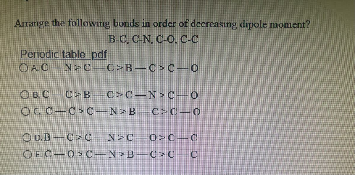 Arrange the following bonds in order of decreasing dipole moment?
B-C, C-N, C-O, C-C
Periodic table pdf
O A.C-N>C C>B C >C-0
O B. C C>B C>C-N>C-0
OC. C–C>C-N>B–C>C-0
O D.B C> C-N>C 0>C-C
O E. C 0>C N>B-C >C-C
