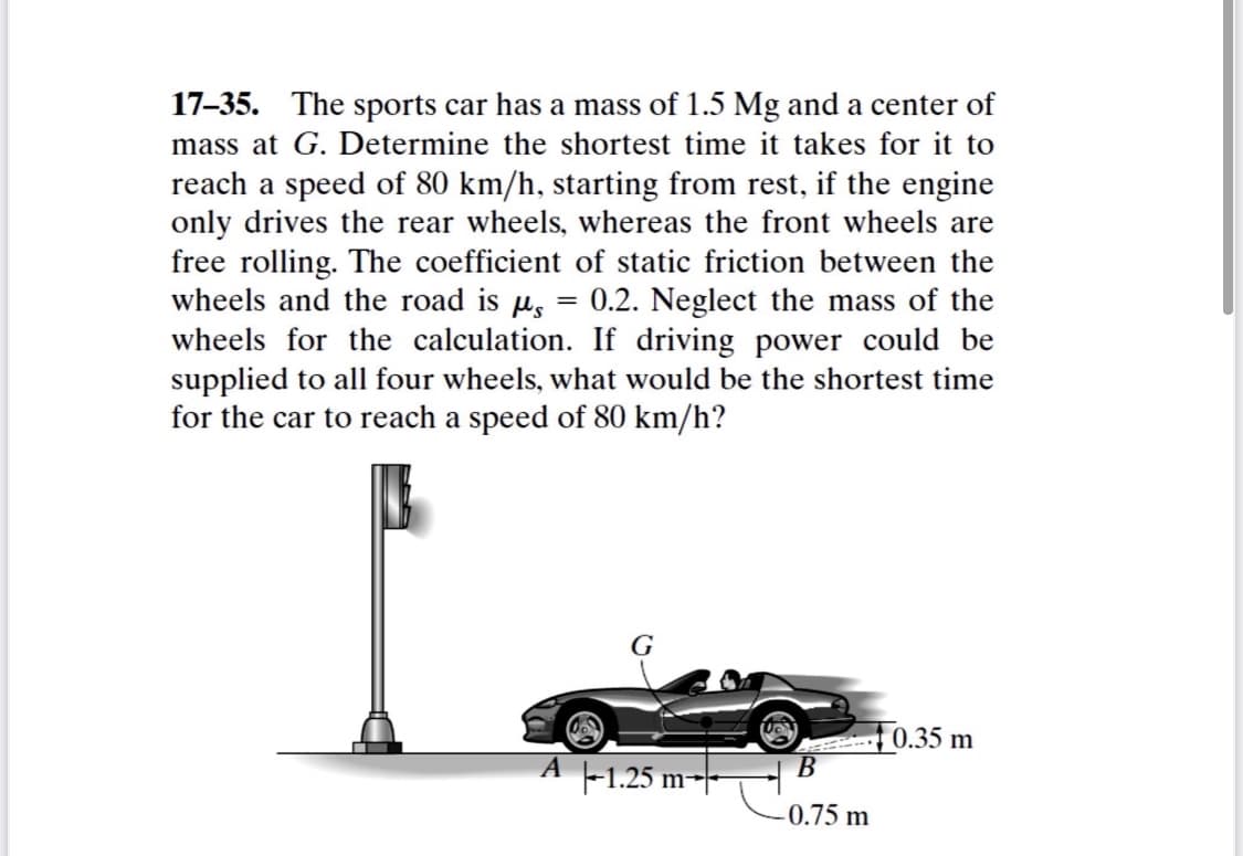 17-35. The sports car has a mass of 1.5 Mg and a center of
mass at G. Determine the shortest time it takes for it to
reach a speed of 80 km/h, starting from rest, if the engine
only drives the rear wheels, whereas the front wheels are
free rolling. The coefficient of static friction between the
wheels and the road is µs
wheels for the calculation. If driving power could be
supplied to all four wheels, what would be the shortest time
for the car to reach a speed of 80 km/h?
0.2. Neglect the mass of the
G
0.35 m
В
-1.25 m-
-0.75 m
