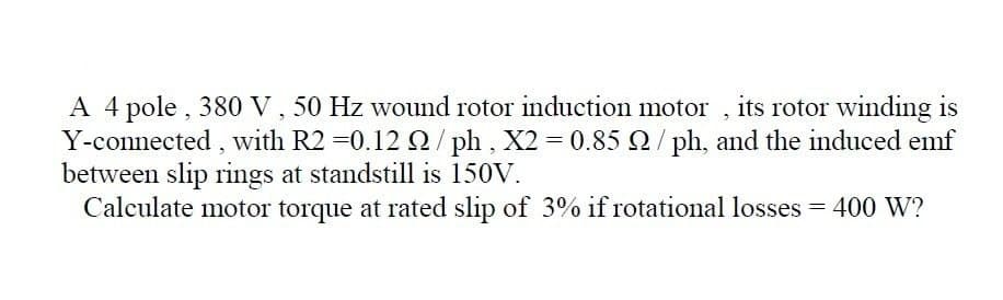 A 4 pole, 380 V , 50 Hz wound rotor induction motor , its rotor winding is
Y-connected, with R2 =0.12 0/ ph, X2 0.85 Q/ph, and the induced emf
between slip rings at standstill is 150V.
Calculate motor torque at rated slip of 3% if rotational losses = 400 W?
