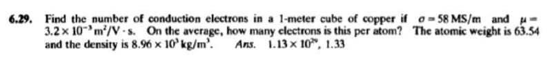 6.29. Find the number of conduction electrons in a l-meter cube of copper if o= 58 MS/m and u-
3.2 x 10m/V .s. On the average, how many clectrons is this per atom? The atomic weight is 63.54
and the density is 8.96 x 10 kg/m'.
Ans. 1.13 x 10, 1.33
