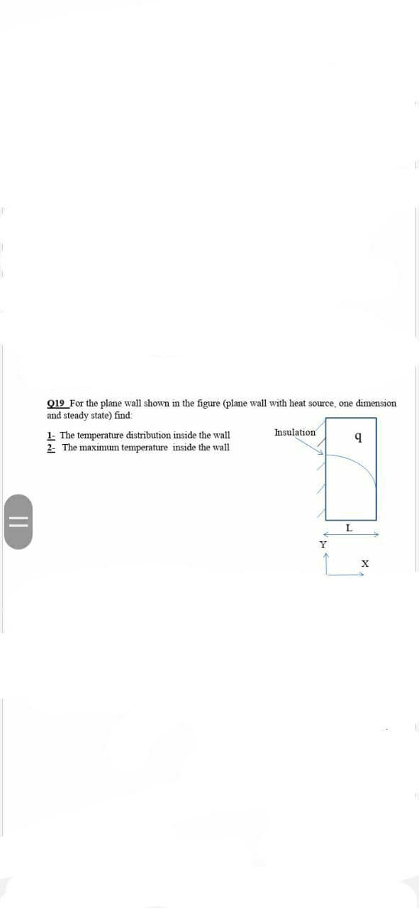 Q19 For the plane wall shown in the figure (plane wall with heat source, one dimension
and steady state) find:
Insulation
1- The temperature distribution inside the wall
2- The maximum temperature inside the wall
Y
||
