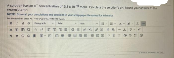 A solution has an H* concentration of 3.8 x 10-9 mol/L. Calculate the solution's pH. Round your answer to the
nearest tenth.
NOTE: Show all your calculations and solutions in your scrap paper file upload for full marks.
For the toolbar, press ALT+F10 (PC) or ALT+FN+F10 (Mac).
BIVS Paragraph
v Arial
XQ 52 FRE
11 "Ω Θ A BBY
10pt
X¹ X₂ & Ge
田
AV 2 I
- + Su ✓
>> * 00
园
O WORDS POWERED BY TINY