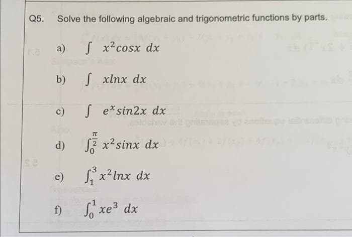 Q5.
Solve the following algebraic and trigonometric functions by parts.
a)
[ x2cosx dx
b)
√ xlnx dx
c)
Sex sin2x dx
T
d)
2 x² sinx dx
e)
₁²x² lnx dx
f)
sổ xe dx