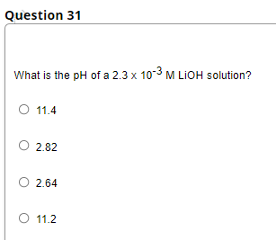 Question 31
What is the pH of a 2.3 x 10-3 M LIOH solution?
O 11.4
2.82
2.64
O 11.2
