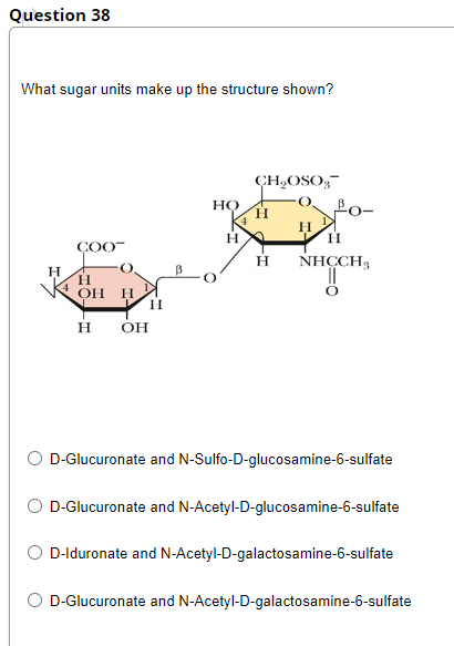 Question 38
What sugar units make up the structure shown?
CH,OSO;-
HỌ
H
H
ÇOO-
H
NHCCH,
H
H.
OH
он
O D-Glucuronate and N-Sulfo-D-glucosamine-6-sulfate
D-Glucuronate and N-Acetyl-D-glucosamine-6-sulfate
D-lduronate and N-Acetyl-D-galactosamine-6-sulfate
O D-Glucuronate and N-Acetyl-D-galactosamine-6-sulfate
