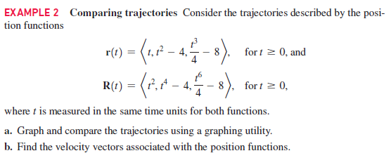 EXAMPLE 2 Comparing trajectories Consider the trajectories described by the posi-
tion functions
r() = (1.F -
R() - (. -4-).
4.
8
for t > 0, and
8
for t 2 0,
where t is measured in the same time units for both functions.
a. Graph and compare the trajectories using a graphing utility.
b. Find the velocity vectors associated with the position functions.
