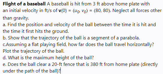 Flight of a baseball A baseball is hit from 3 ft above home plate with
an initial velocity in ft/s of v(0) = (uo, vo) = (80, 80). Neglect all forces other
than gravity.
a. Find the position and velocity of the ball between the time it is hit and
the time it first hits the ground.
b. Show that the trajectory of the ball is a segment of a parabola.
C.Assuming a flat playing field, how far does the ball travel horizontally?
Plot the trajectory of the ball.
d. What is the maximum height of the ball?
e. Does the ball clear a 20-ft fence that is 380 ft from home plate (directly
under the path of the ball)
