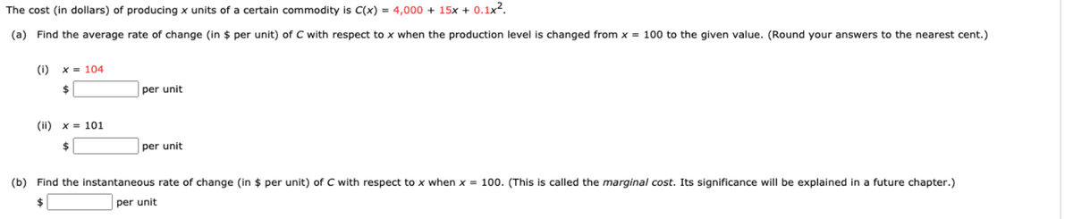 The cost (in dollars) of producing x units of a certain commodity is C(x) = 4,000 + 15x + 0.1x2.
(a) Find the average rate of change (in $ per unit) of C with respect to x when the production level is changed from x = 100 to the given value. (Round your answers to the nearest cent.)
(i)
X = 104
24
per unit
(ii) x = 101
per unit
(b) Find the instantaneous rate of change (in $ per unit) of C with respect to x when x = 100. (This is called the marginal cost. Its significance will be explained in a future chapter.)
per unit
