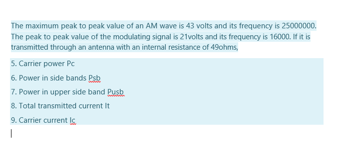 The maximum peak to peak value of an AM wave is 43 volts and its frequency is 25000000.
The peak to peak value of the modulating signal is 21volts and its frequency is 16000. If it is
transmitted through an antenna with an internal resistance of 49ohms,
5. Carrier power Pc
6. Power in side bands Psb
7. Power in upper side band Pusb
8. Total transmitted current It
9. Carrier current lo
|
