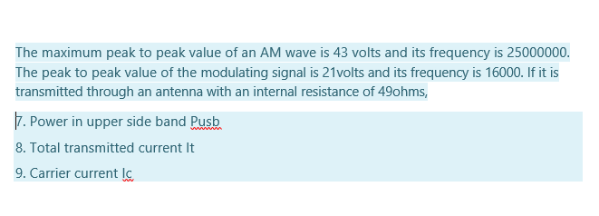 The maximum peak to peak value of an AM wave is 43 volts and its frequency is 25000000.
The peak to peak value of the modulating signal is 21volts and its frequency is 16000. If it is
transmitted through an antenna with an internal resistance of 49ohms,
7. Power in upper side band Pusb
8. Total transmitted current It
9. Carrier current lc
