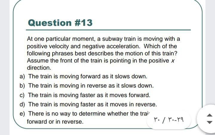 Question #13
At one particular moment, a subway train is moving with a
positive velocity and negative acceleration. Which of the
following phrases best describes the motion of this train?
Assume the front of the train is pointing in the positive x
direction.
a) The train is moving forward as it slows down.
b) The train is moving in reverse as it slows down.
c) The train is moving faster as it moves forward.
d) The train is moving faster as it moves in reverse.
e) There is no way to determine whether the trai
forward or in reverse.
