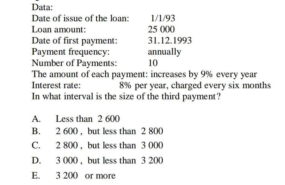 Data:
Date of issue of the loan:
1/1/93
Loan amount:
25 000
Date of first payment:
Payment frequency:
Number of Payments:
The amount of each payment: increases by 9% every year
31.12.1993
annually
10
Interest rate:
8% per year, charged every six months
In what interval is the size of the third payment?
A.
Less than 2 600
В.
2 600, but less than 2 800
С.
2 800, but less than 3 000
D.
3 000, but less than 3 200
Е.
3 200 or more
