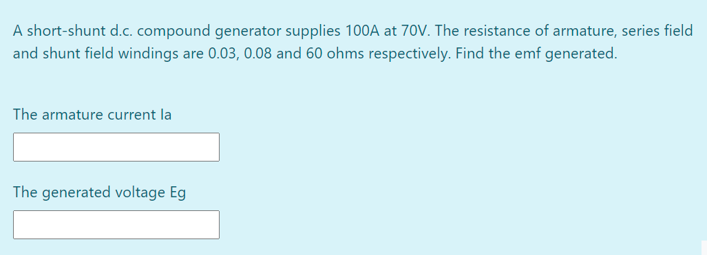 A short-shunt d.c. compound generator supplies 100A at 70V. The resistance of armature, series field
and shunt field windings are 0.03, 0.08 and 60 ohms respectively. Find the emf generated.
The armature current la
The generated voltage Eg
