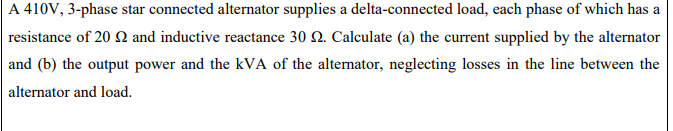 A 410V, 3-phase star connected alternator supplies a delta-connected load, each phase of which has a
resistance of 20 and inductive reactance 30 2. Calculate (a) the current supplied by the alternator
and (b) the output power and the kVA of the alternator, neglecting losses in the line between the
alternator and load.
