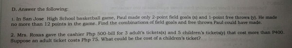 D. Answer the following:
eeldeluy ow altodabpe 18il ment yilsupani ol lo sone 07
1. In San Jose High School basketball game, Paul made only 2-point field goals (x) and 1-point free throws (y). He made
no more than 12 points in the game. Find the combinations of field goals and free throws Paul could have made.
2. Mrs. Roxas gave the cashier Php 500-bill for 3 adult's tickets(x) and 5 children's tickets(y) that cost more than P400.
Suppose an adult ticket costs Php 75. What could be the cost of a children's ticket?
