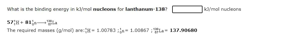 What is the binding energy in kJ/mol nucleons for lanthanum-138?
kJ/mol nucleons
57 H+ 81;n- La
The required masses (g/mol) are:H= 1.00783 ;;n= 1.00867 ; La = 137.90680
