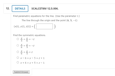 12.
DETAILS
SCALCETSM 12.5.006.
Find parametric equations for the line. (Use the parameter t.)
The line through the origin and the point (6, 5, -1)
(x(e), vce), zte)) = (|
Find the symmetric equations.
O x- 6 - y - 5 -z+1
O x+6 - y + 5 - -1
Submit Answer
