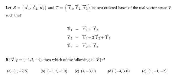 Let 8 = {31,32, 3} and T = {?1,72, P3} be two ordered bases of the real vector space V
%3D
such that
32 =
7i+272+73
す。
で+で。
%3D
If [V)s = (-1,2, -4), then which of the following is [V]7?
(a) (1, -2,5)
(b) (-1,2, -10)
(c) (4, -3,0)
(d) (-4,3,0)
(e) (1, –1, -2)
