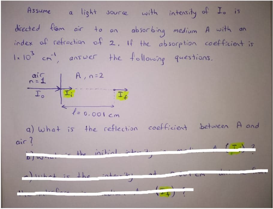 Assume
a light source
with intensity of Io is
from air
ab sor bing medium A with
index of refraction of 2, If the absorption coefficient is
directed
to
an
3
Ix 10
the following questions.
cm
answer
air
n=1
A, n=2
Io
= 0.001 Cm
a)
what is the reflection coefficient
between A and
air ?
the initial
intor
hat
it the
