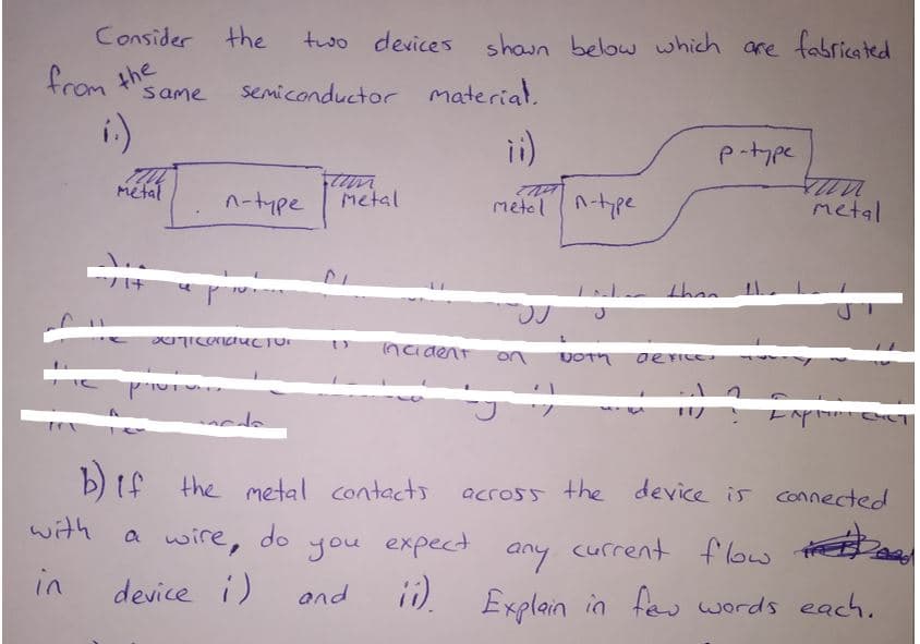 Consider the
two devices shaun below which are fabricated
from the
semiconductor material.
same
i)
ii)
p-type
metal
n-tmpe
Metal
metel n-pe
metal
than
ncident
on
b) if the metal contects
across the device is connected
with
a wire, do
you expect
current flow hE
any
ii).
in
device i)
and
Explain in te werds each.
