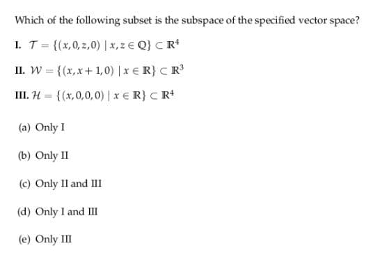 Which of the following subset is the subspace of the specified vector space?
I. T = {(x,0, z,0) | x, z € Q} C R*
II. W = {(x,x+1, 0) |x € R} C R3
III. H = {(x,0,0,0) | x E R} C R4
(a) Only I
(b) Only II
(c) Only II and III
(d) Only I and II
(e) Only III
