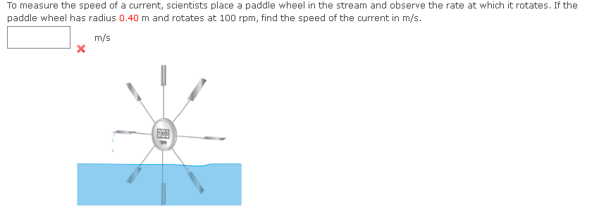 To measure the speed of a current, scientists place a paddle wheel in the stream and observe the rate at which it rotates. If the
paddle wheel has radius 0.40 m and rotates at 100 rpm, find the speed of the current in m/s.
m/s
"pm
